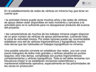 En el establecimiento de redes de vértices en minería hay que tener en
cuenta que:
• la actividad minera puede durar muchos años y las redes de vértices
de apoyo deben estar disponibles en todo momento y cercanos a la
actividad pero no lo suficiente para no desaparecer producto del avance
del proyecto.
• las características de muchos de los trabajos mineros exigen disponer
de un gran número de vértices de apoyo permanentes, cubriendo toda
la zona de actividad minera. Por estas razones puede ser recomendable
establecer una red de vértices trigonométricos y topográficos mucho
más densa que las habituales en trabajos topográficos no mineros.
Una posible solución consiste en establecer dos redes, una con unos
pocos triángulos de lados más grandes y vértices situados en puntos
seguros; otra más densa, completada con puntos trigonométricos
complementarios y vértices topográficos. Toda la red debe revisarse con
frecuencia (mejor si se establecen revisiones sistemáticas) y
mantenerse totalmente operativa, especialmente en las proximidades de
las zonas en producción.
 