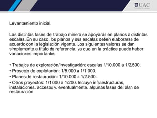 Levantamiento inicial.
Las distintas fases del trabajo minero se apoyarán en planos a distintas
escalas. En su caso, los planos y sus escalas deben elaborarse de
acuerdo con la legislación vigente. Los siguientes valores se dan
simplemente a título de referencia, ya que en la práctica puede haber
variaciones importantes:
• Trabajos de exploración/investigación: escalas 1/10.000 a 1/2.500.
• Proyecto de explotación: 1/5.000 a 1/1.000.
• Planes de restauración: 1/10.000 a 1/2.500.
• Otros proyectos: 1/1.000 a 1/200. Incluye infraestructuras,
instalaciones, accesos y, eventualmente, algunas fases del plan de
restauración.
 