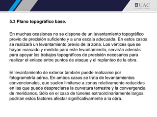 5.3 Plano topográfico base.
En muchas ocasiones no se dispone de un levantamiento topográfico
previo de precisión suficiente y a una escala adecuada. En estos casos
se realizará un levantamiento previo de la zona. Los vértices que se
hayan marcado y medido para este levantamiento, servirán además
para apoyar los trabajos topográficos de precisión necesarios para
realizar el enlace entre puntos de ataque y el replanteo de la obra.
El levantamiento de exterior también puede realizarse por
fotogrametría aérea. En ambos casos se trata de levantamientos
convencionales, que suelen limitarse a zonas relativamente reducidas
en las que puede despreciarse la curvatura terrestre y la convergencia
de meridianos. Sólo en el caso de túneles extraordinariamente largos
podrían estos factores afectar significativamente a la obra.
 