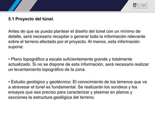 5.1 Proyecto del túnel.
Antes de que se pueda plantear el diseño del túnel con un mínimo de
detalle, será necesario recopilar o generar toda la información relevante
sobre el terreno afectado por el proyecto. Al menos, esta información
supone:
• Plano topográfico a escala suficientemente grande y totalmente
actualizado. Si no se dispone de esta información, será necesario realizar
un levantamiento topográfico de la zona.
• Estudio geológico y geotécnico: El conocimiento de los terrenos que va
a atravesar el túnel es fundamental. Se realizarán los sondeos y los
ensayos que sea preciso para caracterizar y plasmar en planos y
secciones la estructura geológica del terreno.
 