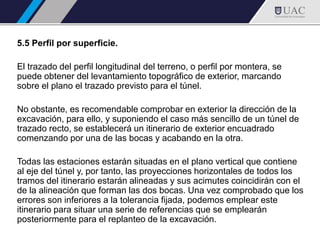 5.5 Perfil por superficie.
El trazado del perfil longitudinal del terreno, o perfil por montera, se
puede obtener del levantamiento topográfico de exterior, marcando
sobre el plano el trazado previsto para el túnel.
No obstante, es recomendable comprobar en exterior la dirección de la
excavación, para ello, y suponiendo el caso más sencillo de un túnel de
trazado recto, se establecerá un itinerario de exterior encuadrado
comenzando por una de las bocas y acabando en la otra.
Todas las estaciones estarán situadas en el plano vertical que contiene
al eje del túnel y, por tanto, las proyecciones horizontales de todos los
tramos del itinerario estarán alineadas y sus acimutes coincidirán con el
de la alineación que forman las dos bocas. Una vez comprobado que los
errores son inferiores a la tolerancia fijada, podemos emplear este
itinerario para situar una serie de referencias que se emplearán
posteriormente para el replanteo de la excavación.
 