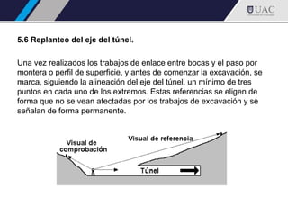 5.6 Replanteo del eje del túnel.
Una vez realizados los trabajos de enlace entre bocas y el paso por
montera o perfil de superficie, y antes de comenzar la excavación, se
marca, siguiendo la alineación del eje del túnel, un mínimo de tres
puntos en cada uno de los extremos. Estas referencias se eligen de
forma que no se vean afectadas por los trabajos de excavación y se
señalan de forma permanente.
 