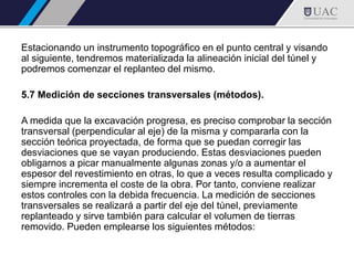 Estacionando un instrumento topográfico en el punto central y visando
al siguiente, tendremos materializada la alineación inicial del túnel y
podremos comenzar el replanteo del mismo.
5.7 Medición de secciones transversales (métodos).
A medida que la excavación progresa, es preciso comprobar la sección
transversal (perpendicular al eje) de la misma y compararla con la
sección teórica proyectada, de forma que se puedan corregir las
desviaciones que se vayan produciendo. Estas desviaciones pueden
obligarnos a picar manualmente algunas zonas y/o a aumentar el
espesor del revestimiento en otras, lo que a veces resulta complicado y
siempre incrementa el coste de la obra. Por tanto, conviene realizar
estos controles con la debida frecuencia. La medición de secciones
transversales se realizará a partir del eje del túnel, previamente
replanteado y sirve también para calcular el volumen de tierras
removido. Pueden emplearse los siguientes métodos:
 