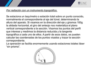 Por radiación con un instrumento topográfico.
Se estaciona un taquímetro o estación total sobre un punto conocido,
normalmente el correspondiente al eje del túnel, determinando la
altura del aparato. Si visamos en la dirección del eje y giramos 100g
la alidada horizontal, el giro del anteojo nos materializa el plano
vertical correspondiente a la sección. Visamos los puntos del perfil
que interese y medimos la distancia reducida y la tangente
topográfica a cada uno de ellos. A partir de esos datos, se pueden
calcular las coordenadas de los puntos visados y trazar la sección
correspondiente.
La operación se facilita enormemente usando estaciones totales láser
“sin prisma”.
 