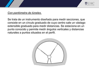Con pantómetra de túneles.
Se trata de un instrumento diseñado para medir secciones, que
consiste en un círculo graduado de cuyo centro sale un vástago
extensible graduado para medir distancias. Se estaciona en un
punto conocido y permite medir ángulos verticales y distancias
naturales a puntos situados en el perfil.
 