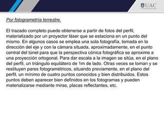 Por fotogrametría terrestre.
El trazado completo puede obtenerse a partir de fotos del perfil,
materializado por un proyector láser que se estaciona en un punto del
mismo. En algunos casos se emplea una sola fotografía, tomada en la
dirección del eje y con la cámara situada, aproximadamente, en el punto
central del túnel para que la perspectiva cónica fotográfica se aproxime a
una proyección ortogonal. Para dar escala a la imagen se sitúa, en el plano
del perfil, un triángulo equilátero de 1m de lado. Otras veces se toman y se
restituyen pares fotogramétricos, situando previamente, en el plano del
perfil, un mínimo de cuatro puntos conocidos y bien distribuidos. Estos
puntos deben aparecer bien definidos en los fotogramas y pueden
materializarse mediante miras, placas reflectantes, etc.
 