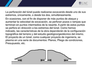 La perforación del túnel puede realizarse excavando desde uno de sus
extremos, únicamente, o desde los dos, simultáneamente.
En ocasiones, con el fin de disponer de más puntos de ataque y
aumentar la velocidad de excavación, se perforan pozos o rampas que
terminan en puntos intermedios de la rasante. A partir de estos puntos
se perfora en dirección a los extremos del túnel. Como hemos
indicado, las características de la obra dependerán de la configuración
topográfica del terreno y del estudio geológico/geotécnico del mismo.
El proyecto de un túnel, como cualquier proyecto de ingeniería, se
plasma en una serie de documentos: Planos, Pliego de condiciones,
Presupuesto, etc.
 