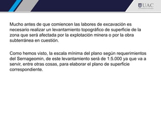 Mucho antes de que comiencen las labores de excavación es
necesario realizar un levantamiento topográfico de superficie de la
zona que será afectada por la explotación minera o por la obra
subterránea en cuestión.
Como hemos visto, la escala mínima del plano según requerimientos
del Sernageomin, de este levantamiento será de 1:5.000 ya que va a
servir, entre otras cosas, para elaborar el plano de superficie
correspondiente.
 