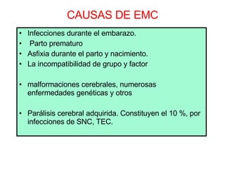 CAUSAS DE EMC Infecciones durante el embarazo. Parto prematuro  Asfixia durante el parto y nacimiento.  La incompatibilidad de grupo y factor malformaciones cerebrales, numerosas enfermedades genéticas y otros Parálisis cerebral adquirida. Constituyen el 10 %, por infecciones de SNC, TEC. 