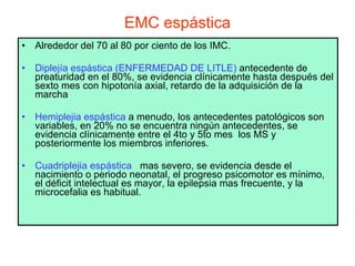 EMC espástica Alrededor del 70 al 80 por ciento de los IMC. Diplejía espástica (ENFERMEDAD DE LITLE)  antecedente de preaturidad en el 80%, se evidencia clínicamente hasta después del sexto mes con hipotonía axial, retardo de la adquisición de la marcha  Hemiplejia espástica  a menudo, los antecedentes patológicos son variables, en 20% no se encuentra ningún antecedentes, se evidencia clínicamente entre el 4to y 5to mes  los MS y posteriormente los miembros inferiores. Cuadriplejia espástica   mas severo, se evidencia desde el nacimiento o periodo neonatal, el progreso psicomotor es mínimo, el déficit intelectual es mayor, la epilepsia mas frecuente, y la microcefalia es habitual.   
