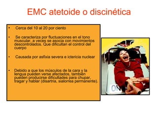 EMC atetoide o discinética Cerca del 10 al 20 por ciento Se caracteriza por fluctuaciones en el tono muscular, a veces se asocia con movimientos descontrolados. Que dificultan el control del cuerpo Causada por asfixia severa e ictericia nuclear Debido a que los músculos de la cara y la lengua pueden verse afectados, también pueden producirse dificultades para chupar, tragar y hablar (disartria, sialorrea permanente). 