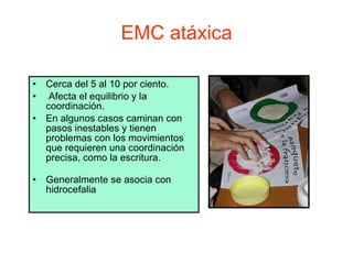 EMC atáxica Cerca del 5 al 10 por ciento. Afecta el equilibrio y la coordinación.  En algunos casos caminan con pasos inestables y tienen problemas con los movimientos que requieren una coordinación precisa, como la escritura. Generalmente se asocia con hidrocefalia 