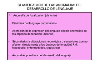 CLASIFICACION DE LAS ANOMALIAS DEL DESARROLLO DE LENGUAJE Anomalía de focalización (disfonía) Disritmea del lenguaje (tartamudeo) Alteracion de la expresión del lenguaje debido anomalías de los órganos de fonación (disartria) Secundarias a alteraciones neurológica o sensoriales que no afecten directamente a los órganos de fonación( RM, hipoacusia, enfermedades. siquiátricas) Anomalías primitivas del desarrollo del lenguaje 