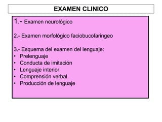 EXAMEN CLINICO 1.-  Examen neurológico 2.- Examen morfológico faciobucofaringeo 3.- Esquema del examen del lenguaje: Prelenguaje Conducta de imitación Lenguaje interior Comprensión verbal Producción de lenguaje 