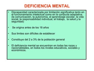 DEFICIENCIA MENTAL Discapacidad caracterizada por limitación significativa tanto en el funcionamiento intelectual como en la conducta adaptativa. (la comunicación, la autonomía, el aprendizaje escolar, la vida social, la responsabilidad individual, el trabajo,  la salud y la seguridad) Se origina antes de los 18 años Sus limites son difíciles de establecer Constituye del 2 a 3% de la población general El deficiencia mental se encuentran en todas las razas y nacionalidades, en todos los niveles educativos, sociales y económicos.  