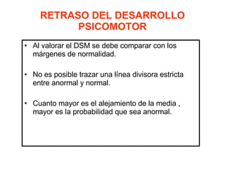 RETRASO DEL DESARROLLO PSICOMOTOR Al valorar el DSM se debe comparar con los márgenes de normalidad. No es posible trazar una línea divisora estricta entre anormal y normal. Cuanto mayor es el alejamiento de la media , mayor es la probabilidad que sea anormal. 