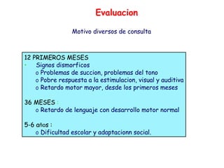 12 PRIMEROS MESES Signos dismorficos  Problemas de succion, problemas del tono  Pobre respuesta a la estimulacion, visual y auditiva Retardo motor mayor, desde los primeros meses 36 MESES  : Retardo de lenguaje con desarrollo motor normal 5-6 a ño s :   Dificultad escolar y adaptacionn social. Evaluacion Motivo diversos de consulta 