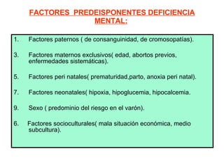 FACTORES  PREDEISPONENTES DEFICIENCIA MENTAL:   Factores paternos ( de consanguinidad, de cromosopatías).  Factores maternos exclusivos( edad, abortos previos, enfermedades sistemáticas).  Factores peri natales( prematuridad,parto, anoxia peri natal). Factores neonatales( hipoxia, hipoglucemia, hipocalcemia. Sexo ( predominio del riesgo en el varón).  6.  Factores socioculturales( mala situación económica, medio subcultura).   