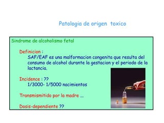 Patologia de origen  toxico Sindrome de alcoholismo fetal Definicion  :  SAF/EAF es una malformacion congenita que resulta del  consumo de alcohol durante la gestacion y el periodo de la lactancia. Incidence  : ?? 1/3000- 1/5000 nacimientos Transmismitido por la madre  ... Dosis-dependiente  ?? 