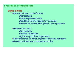 Sindrome de alcoholismo fetal Signos clinicos  :  Malformaciones cranio-faciales Microcefalia Labios superiores finos Mandibula inferior peque ñ o y retraido Retardo de crecimiento global : pre y postnatal Anomalias del SNC :  Microcefalia Retardo intelectual Agitacion psicotora importante Malformaciones de otros organos: cardiacos, genitales externos,articulaciones, anomalias renales. 