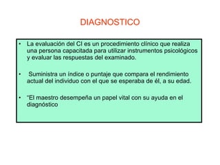 DIAGNOSTICO La evaluación del CI es un procedimiento clínico que realiza una persona capacitada para utilizar instrumentos psicológicos y evaluar las respuestas del examinado. Suministra un índice o puntaje que compara el rendimiento actual del individuo con el que se esperaba de él, a su edad.  “ El maestro desempeña un papel vital con su ayuda en el diagnóstico   