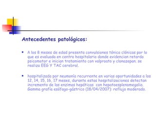 Antecedentes patológicos: A  los 8 meses de edad presenta convulsiones tónico clónicas por lo que es evaluada en centro hospitalario donde evidencian retardo psicomotor e inician tratamiento con valproato y clonazepan. se realiza EEG Y TAC cerebral. hospitalizada por neumonía recurrente en varias oportunidades a los 12, 14, 15, 16, 17 meses, durante estas hospitalizaciones detectan incremento de las enzimas hepáticas  con hepatoesplenomegalia. Gamma grafía esófago-gástrico (18/04/2007): reflujo moderado. 