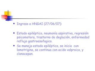 Ingreso a HNGAI (27/06/07): Estado epiléptico, neumonía aspirativa, regresión psicomotora, trastorno de deglución, enfermedad reflujo gastroesofagico.  Se maneja estado epiléptico, se inicia  con lamotrigina, se continua con acido valproico, y clonacepan. 