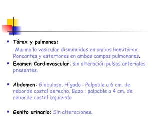 Tórax y pulmones :   Murmullo vesicular disminuidos en ambos hemitòrax. Roncantes y estertores en ambos campos pulmonares . Examen Cardiovascular :  sin alteración pulsos arteriales presentes. Abdomen:   Globuloso, Hígado : Palpable a 6 cm. de reborde costal derecho. Bazo : palpable a 4 cm. de reborde costal izquierdo   Genito urinario :  Sin alteraciones . 