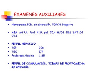 EXAMENES AUXILIARES Hemograma, PCR,  sin alteración,  TORCH: Negativo AGA  pH 7.4,  Pco2  41.9,  po2  70.4  HCO3  25.6  SAT .O2 94.2 PERFIL HEPÁTICO TGP  206  TGO  174 Fosfatasa Alcalina  1165 PERFIL DE COAGULACIÓN, TIEMPO DE PROTROMBINA sin alteración. 