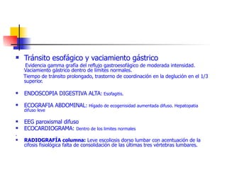Tránsito esofágico y vaciamiento gástrico  Evidencia gamma grafía del reflujo gastroesofágico de moderada intensidad. Vaciamiento gástrico dentro de límites normales. Tiempo de tránsito prolongado, trastorno de coordinación en la deglución en el 1/3 superior. ENDOSCOPIA DIGESTIVA ALTA :  Esofagitis. ECOGRAFIA ABDOMINAL :  Hígado de ecogenisidad aumentada difuso. Hepatopatia difuso leve EEG paroxismal difuso ECOCARDIOGRAMA:  Dentro de los limites normales  . RADIOGRAFÍA columna:  Leve escoliosis dorso lumbar con acentuación de la cifosis fisiológica falta de consolidación de las últimas tres vértebras lumbares.  