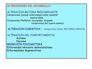 ALTERACIONES DEL DESARROLLO ALTERACION MOTORA PREDOMINANTE Compromiso Central: enfermedad motriz cerebral espina bifida Compromiso Periferico: neuropatia, miopatia,  compromiso del cuerno anterior  ALTERACION COGNITIVA  ±   compromiso motor: RETARDO MENTAL ALTERACION DEL COMPORTAMENTAL Autismo Psycosis REGRESION PSICOMOTORA Enfermedad inherente delmetabolismo Enfermedades degenerativas 