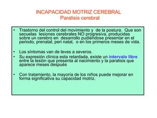 INCAPACIDAD MOTRIZ CEREBRAL   Paralisis cerebral Trastorno del control del movimiento y  de la postura.  Que son secuelas  lesiones cerebrales NO progresiva, producidas  sobre un cerebro en  desarrollo pudiéndose presentar en el  periodo, prenatal, peri natal,  o en los primeros meses de vida. Los síntomas van de leves a severos.  Su expresión clínica esta retardada, existe un  intervalo libre  entre la lesión que presenta al nacimiento y la paralisis que aparece meses después  Con tratamiento, la mayoría de los niños puede mejorar en forma significativa su capacidad motriz.  
