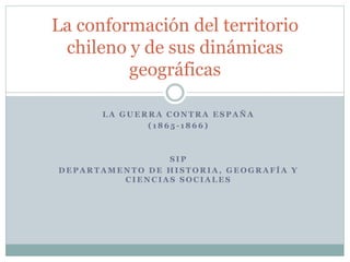 La conformación del territorio 
chileno y de sus dinámicas 
geográficas 
LA GUERRA CONTRA ESPAÑA 
( 1865 - 1866) 
SIP 
DEPARTAMENTO DE HISTORIA, GEOGRAFÍA Y 
CIENCIAS SOCIALES 
 