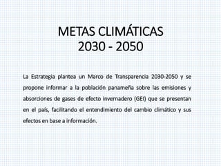 METAS CLIMÁTICAS
2030 - 2050
La Estrategia plantea un Marco de Transparencia 2030-2050 y se
propone informar a la población panameña sobre las emisiones y
absorciones de gases de efecto invernadero (GEI) que se presentan
en el país, facilitando el entendimiento del cambio climático y sus
efectos en base a información.
 