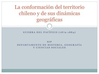 La conformación del territorio 
chileno y de sus dinámicas 
geográficas 
GUERRA DEL PACÍFICO ( 1879 - 1884) 
SIP 
DEPARTAMENTO DE HISTORIA, GEOGRAFÍA 
Y CIENCIAS SOCIALES 
 