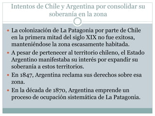 Intentos de Chile y Argentina por consolidar su 
soberanía en la zona 
 La colonización de La Patagonia por parte de Chile 
en la primera mitad del siglo XIX no fue exitosa, 
manteniéndose la zona escasamente habitada. 
 A pesar de pertenecer al territorio chileno, el Estado 
Argentino manifestaba su interés por expandir su 
soberanía a estos territorios. 
 En 1847, Argentina reclama sus derechos sobre esa 
zona. 
 En la década de 1870, Argentina emprende un 
proceso de ocupación sistemática de La Patagonia. 
 