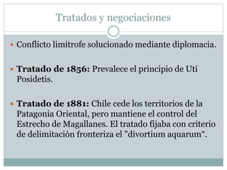 Tratados y negociaciones 
 Conflicto limítrofe solucionado mediante diplomacia. 
 Tratado de 1856: Prevalece el principio de Uti 
Posidetis. 
 Tratado de 1881: Chile cede los territorios de la 
Patagonia Oriental, pero mantiene el control del 
Estrecho de Magallanes. El tratado fijaba con criterio 
de delimitación fronteriza el "divortium aquarum“. 
 