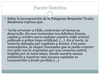 Fuente histórica 
 Sobre la incorporación de la Patagonia Benjamín Vicuña 
Mackenna expresa que: 
 “sería arruinar a Chile, contrariar al menos su 
desarrollo. En esos momentos nos faltaban brazos, 
capital y cerebro para explotar nuestro valle central, 
pidiendo a gritos riego artificial; (...). En el norte, la 
minería clamaba por capitales y brazos. Con estos 
antecedentes, la mayor insensatez que se podía cometer 
era reñir con la Argentina por una comarca estéril, 
maldita por la naturaleza, donde nuestra escasa 
población y nuestros más escasos capitales se 
consumirían a fondo perdido.(...) 
 