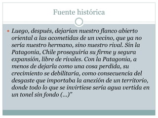 Fuente histórica 
 Luego, después, dejarían nuestro flanco abierto 
oriental a las acometidas de un vecino, que ya no 
sería nuestro hermano, sino nuestro rival. Sin la 
Patagonia, Chile proseguiría su firme y segura 
expansión, libre de rivales. Con la Patagonia, a 
menos de dejarla como una cosa perdida, su 
crecimiento se debilitaría, como consecuencia del 
desgaste que importaba la anexión de un territorio, 
donde todo lo que se invirtiese sería agua vertida en 
un tonel sin fondo (...)” 
 