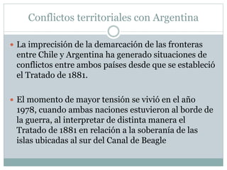 Conflictos territoriales con Argentina 
 La imprecisión de la demarcación de las fronteras 
entre Chile y Argentina ha generado situaciones de 
conflictos entre ambos países desde que se estableció 
el Tratado de 1881. 
 El momento de mayor tensión se vivió en el año 
1978, cuando ambas naciones estuvieron al borde de 
la guerra, al interpretar de distinta manera el 
Tratado de 1881 en relación a la soberanía de las 
islas ubicadas al sur del Canal de Beagle 
 