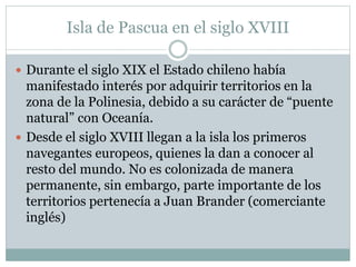 Isla de Pascua en el siglo XVIII 
 Durante el siglo XIX el Estado chileno había 
manifestado interés por adquirir territorios en la 
zona de la Polinesia, debido a su carácter de “puente 
natural” con Oceanía. 
 Desde el siglo XVIII llegan a la isla los primeros 
navegantes europeos, quienes la dan a conocer al 
resto del mundo. No es colonizada de manera 
permanente, sin embargo, parte importante de los 
territorios pertenecía a Juan Brander (comerciante 
inglés) 
 
