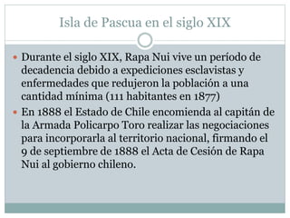 Isla de Pascua en el siglo XIX 
 Durante el siglo XIX, Rapa Nui vive un período de 
decadencia debido a expediciones esclavistas y 
enfermedades que redujeron la población a una 
cantidad mínima (111 habitantes en 1877) 
 En 1888 el Estado de Chile encomienda al capitán de 
la Armada Policarpo Toro realizar las negociaciones 
para incorporarla al territorio nacional, firmando el 
9 de septiembre de 1888 el Acta de Cesión de Rapa 
Nui al gobierno chileno. 
 