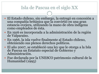 Isla de Pascua en el siglo XX 
 El Estado chileno, sin embargo, la entregó en concesión a 
una compañía británica que la convirtió en una gran 
estancia ovejera, utilizando la mano de obra indígena 
como empleados de ésta. 
 En 1916 es incorporada a la administración de la región 
de Valparaíso. 
 En 1966, la isla vuelve finalmente al Estado chileno, 
obteniendo sus plenos derechos políticos. 
 El año 2007, se estableció una ley que le otorga a la Isla 
de Pascua un Estatuto especial de Gobierno y 
Administración. 
 Fue declarada por la UNESCO patrimonio cultural de la 
Humanidad (1995) 
 