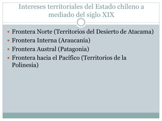 Intereses territoriales del Estado chileno a 
mediado del siglo XIX 
 Frontera Norte (Territorios del Desierto de Atacama) 
 Frontera Interna (Araucanía) 
 Frontera Austral (Patagonia) 
 Frontera hacia el Pacífico (Territorios de la 
Polinesia) 
 
