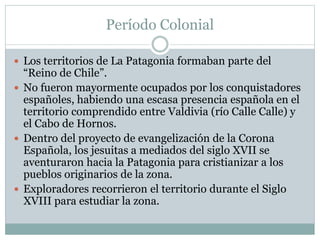 Período Colonial 
 Los territorios de La Patagonia formaban parte del 
“Reino de Chile”. 
 No fueron mayormente ocupados por los conquistadores 
españoles, habiendo una escasa presencia española en el 
territorio comprendido entre Valdivia (río Calle Calle) y 
el Cabo de Hornos. 
 Dentro del proyecto de evangelización de la Corona 
Española, los jesuitas a mediados del siglo XVII se 
aventuraron hacia la Patagonia para cristianizar a los 
pueblos originarios de la zona. 
 Exploradores recorrieron el territorio durante el Siglo 
XVIII para estudiar la zona. 
 