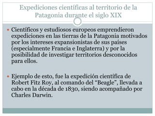 Expediciones científicas al territorio de la 
Patagonia durante el siglo XIX 
 Científicos y estudiosos europeos emprendieron 
expediciones en las tierras de la Patagonia motivados 
por los intereses expansionistas de sus países 
(especialmente Francia e Inglaterra) y por la 
posibilidad de investigar territorios desconocidos 
para ellos. 
 Ejemplo de esto, fue la expedición científica de 
Robert Fitz Roy, al comando del “Beagle”, llevada a 
cabo en la década de 1830, siendo acompañado por 
Charles Darwin. 
 