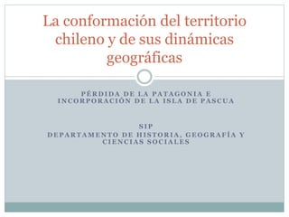 La conformación del territorio 
chileno y de sus dinámicas 
geográficas 
PÉRDIDA DE LA PATAGONIA E 
INCORPORACIÓN DE LA ISLA DE PASCUA 
SIP 
DEPARTAMENTO DE HISTORIA, GEOGRAFÍA Y 
CIENCIAS SOCIALES 
 