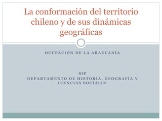 La conformación del territorio 
chileno y de sus dinámicas 
geográficas 
OCUPACIÓN DE LA ARAUCANÍA 
SIP 
DEPARTAMENTO DE HISTORIA, GEOGRAFÍA Y 
CIENCIAS SOCIALES 
 