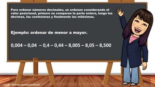 Para ordenar números decimales, se ordenan considerando el
valor posicional, primero se comparan la parte entera, luego las
décimas, las centésimas y finalmente las milésimas.
Ejemplo: ordenar de menor a mayor.
0,004 – 0,04 – 0,4 – 0,44 – 8,005 – 8,05 – 8,500
 