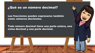 ¿Qué es un número decimal?
Las fracciones pueden expresarse también
como números decimales.
Todo número decimal tiene una parte entera, una
coma decimal y una parte decimal.
 